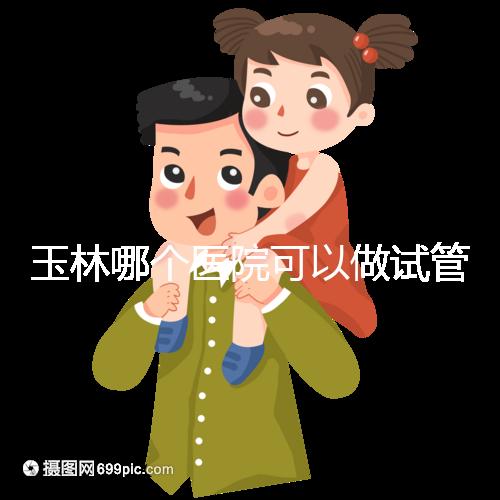 玉林哪個醫院可以做試管嬰兒？具體費用明細也在這里