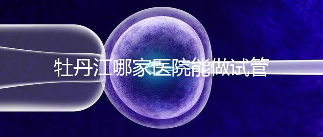 牡丹江哪家醫(yī)院能做試管嬰兒?過來(lái)這里看答案