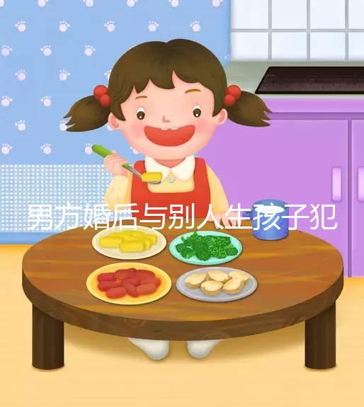 男方婚后與別人生孩子犯法不搶先看，算不算重婚答案在這