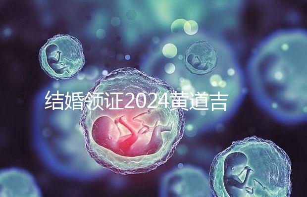 結婚領證2024黃道吉日答案來了，不懂該怎么選進來看