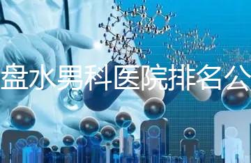 六盤水男科醫(yī)院排名公開，想知道哪家比較好