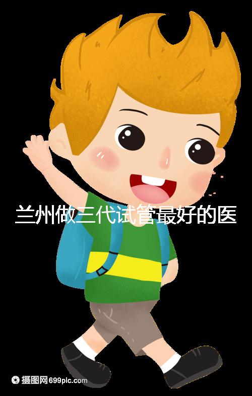 蘭州做三代試管最好的醫(yī)院盤(pán)點(diǎn)，包括名單優(yōu)缺點(diǎn)分析