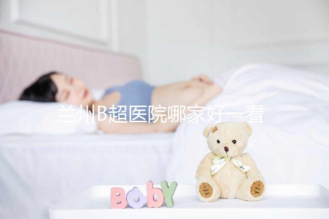 蘭州B超醫院哪家好一看就知道了，里面包含了2024蘭大二院做一次費用