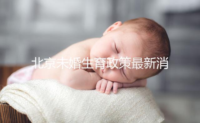 北京未婚生育政策最新消息來(lái)了！海淀、東城區(qū)可享生育津貼