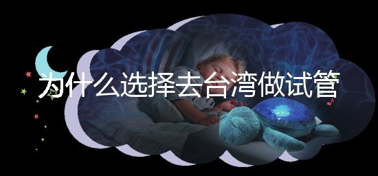 為什么選擇去臺灣做試管嬰兒？技術更好，還是更平價？