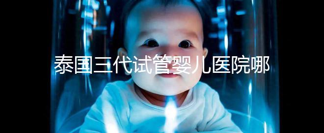 泰國(guó)三代試管嬰兒醫(yī)院哪家好一點(diǎn)？排名前十榜單參考！