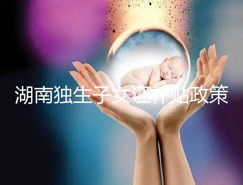 湖南獨生子女證補貼政策2024，長沙補辦停辦時間要早知