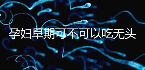 孕婦早期可不可以吃無頭魚看這，適量能發(fā)揮出最大好處