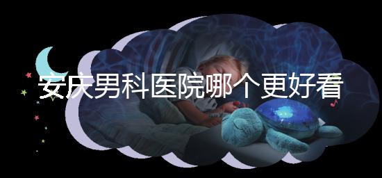 安慶男科醫院哪個更好看這個，附2024年宜秀正規機構費用