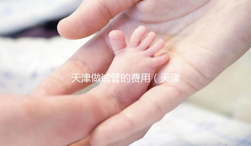天津做試管的費用（天津做試管的費用多少錢）