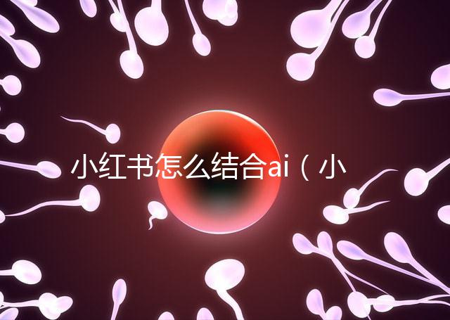 小紅書怎么結(jié)合ai（小紅書如何運用）
