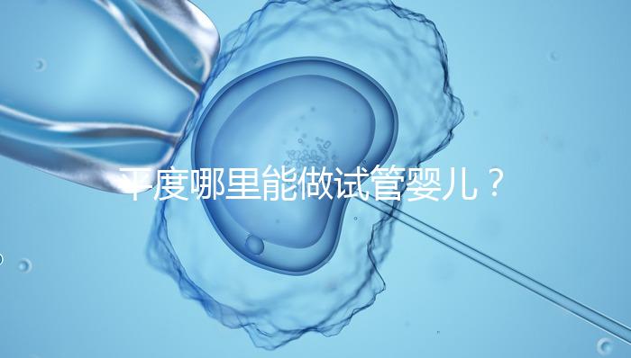 平度哪里能做試管嬰兒？山東省內(nèi)這些地方隨便選
