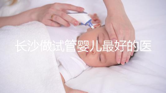 長沙做試管嬰兒最好的醫院排名前十，專家解析哪家更靠譜