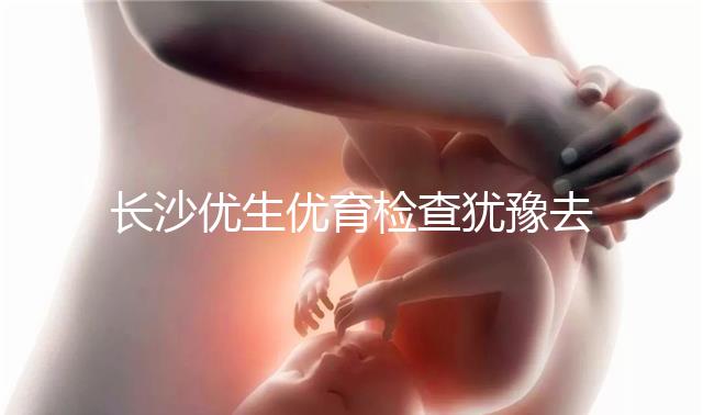 長沙優(yōu)生優(yōu)育檢查猶豫去哪家醫(yī)院看這個，上榜機構(gòu)都不錯