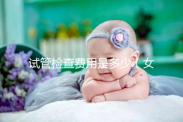 試管檢查費(fèi)用是多少（女人做試管大概需要多少錢(qián)）
