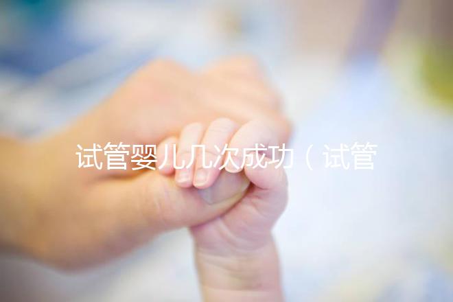 試管嬰兒幾次成功（試管嬰兒幾次成功率高）