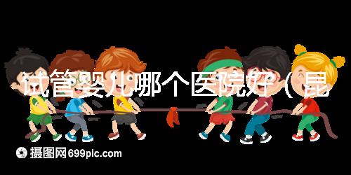 試管嬰兒哪個醫院好(昆明試管嬰兒哪個醫院好)