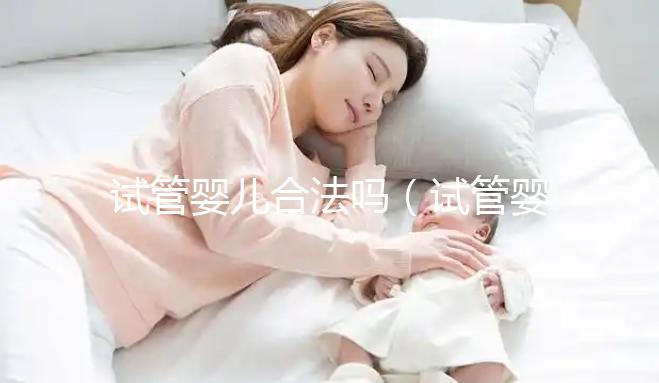 試管嬰兒合法嗎(試管嬰兒合法嗎中國)