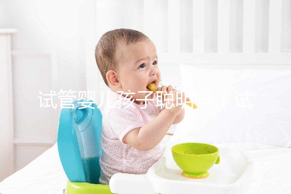 試管嬰兒孩子聰明嗎（試管嬰兒孩子聰明嗎,壽命長嗎？）