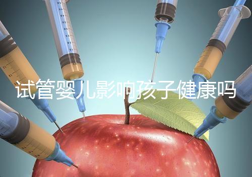 試管嬰兒影響孩子健康嗎（試管嬰兒影響孩子健康嗎知乎）