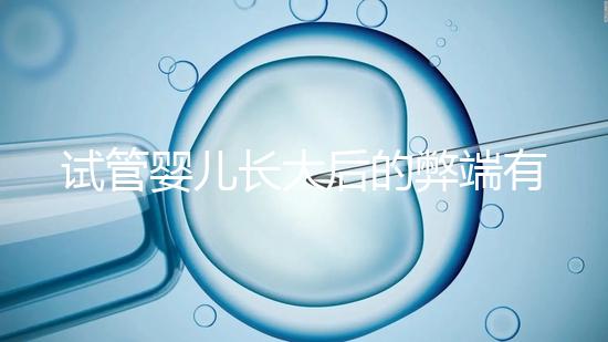 試管嬰兒長(zhǎng)大后的弊端有哪些(試管嬰兒長(zhǎng)大后的弊端是什么)