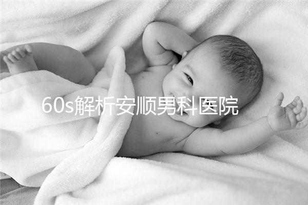 60s解析安順男科醫院哪家比較好，內含2024最新排名表