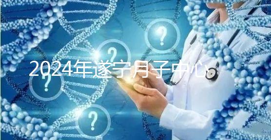 2024年遂寧月子中心收費(fèi)標(biāo)準(zhǔn)更新，哪個(gè)好看價(jià)格？