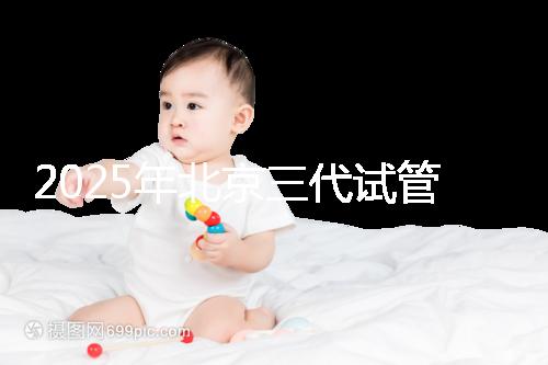 2025年北京三代試管嬰兒醫(yī)院名單（18家），附費(fèi)用和成功率