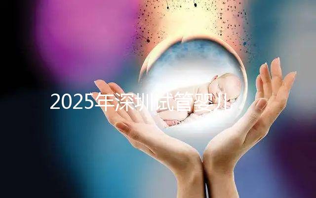 2025年深圳試管嬰兒醫(yī)院排名，附試管嬰兒成功率和費(fèi)用一覽