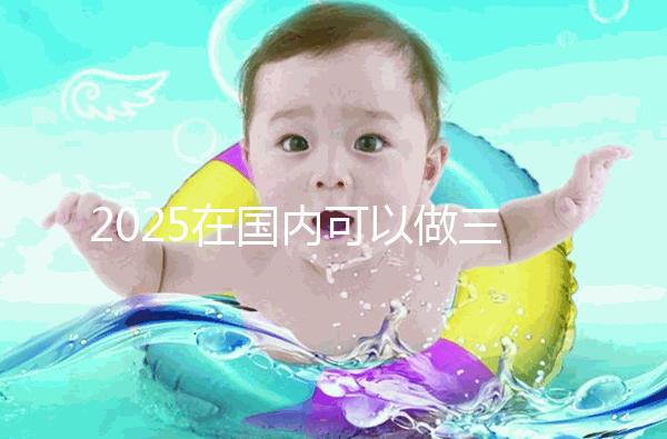 2025在國內可以做三代試管的醫院哪家好?附知名醫院名單